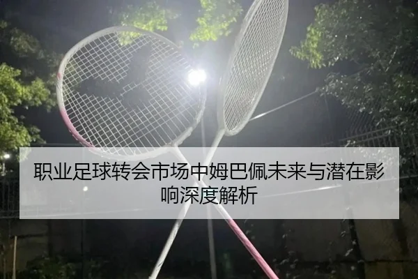 职业足球转会市场中姆巴佩未来与潜在影响深度解析